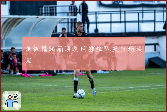 老板情绪崩溃质问摆烂队友当场流泪