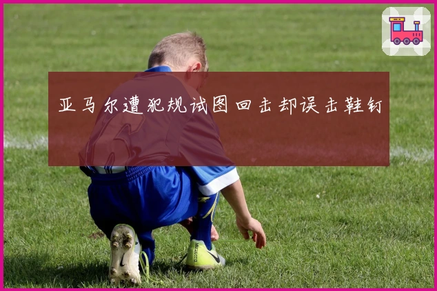 亚马尔遭犯规试图回击却误击鞋钉