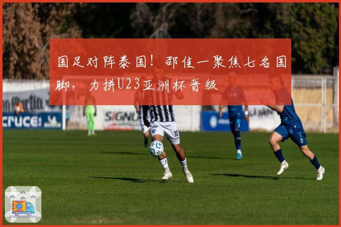 国足对阵泰国!邵佳一聚焦七名国脚,力拼U23亚洲杯晋级