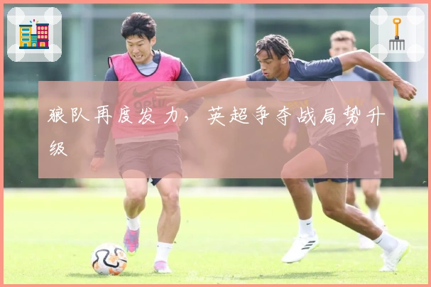 狼队再度发力，英超争夺战局势升级