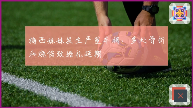 梅西妹妹发生严重车祸，多处骨折和烧伤致婚礼延期