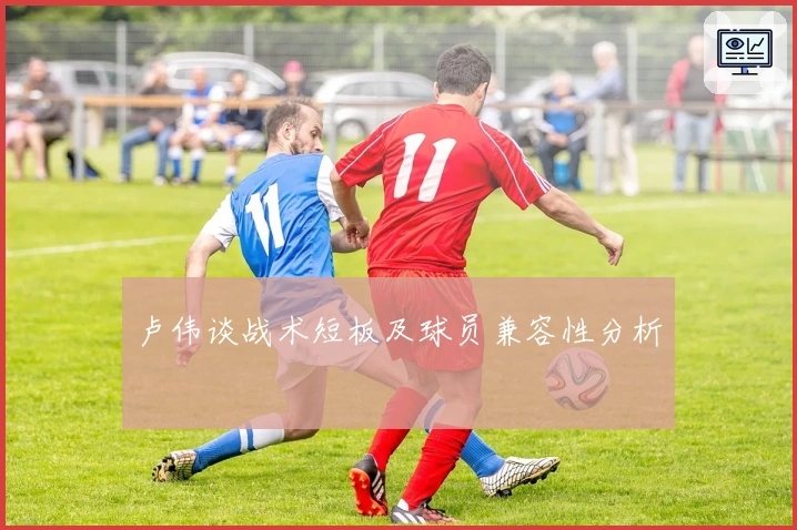 卢伟谈战术短板及球员兼容性分析