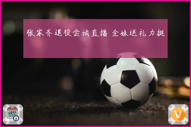 张家齐退役尝试直播 全妹送礼力挺