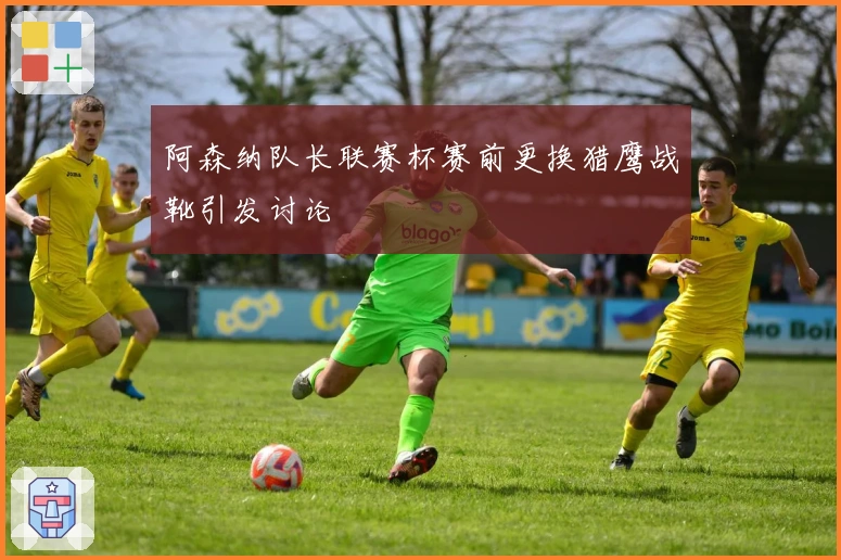 阿森纳队长联赛杯赛前更换猎鹰战靴引发讨论