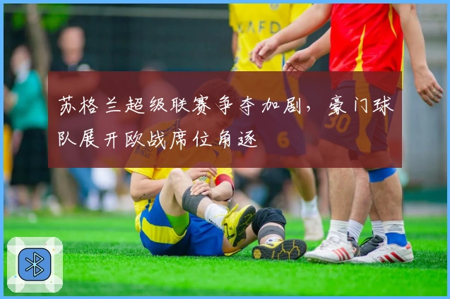 苏格兰超级联赛争夺加剧，豪门球队展开欧战席位角逐