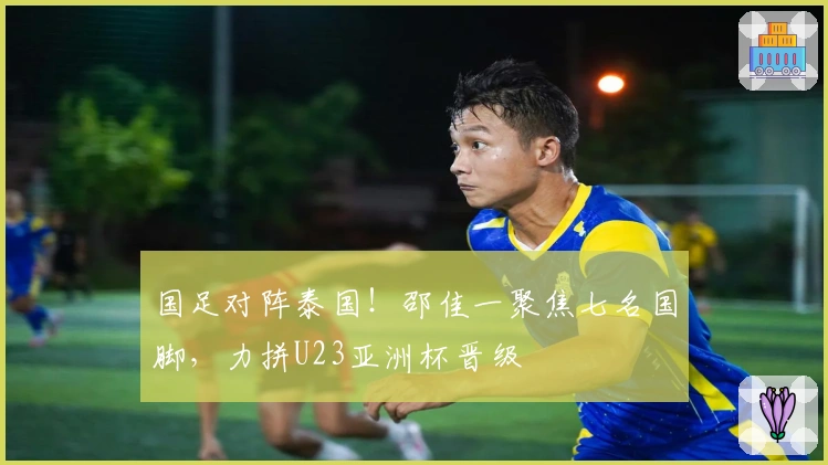 国足对阵泰国！邵佳一聚焦七名国脚，力拼U23亚洲杯晋级